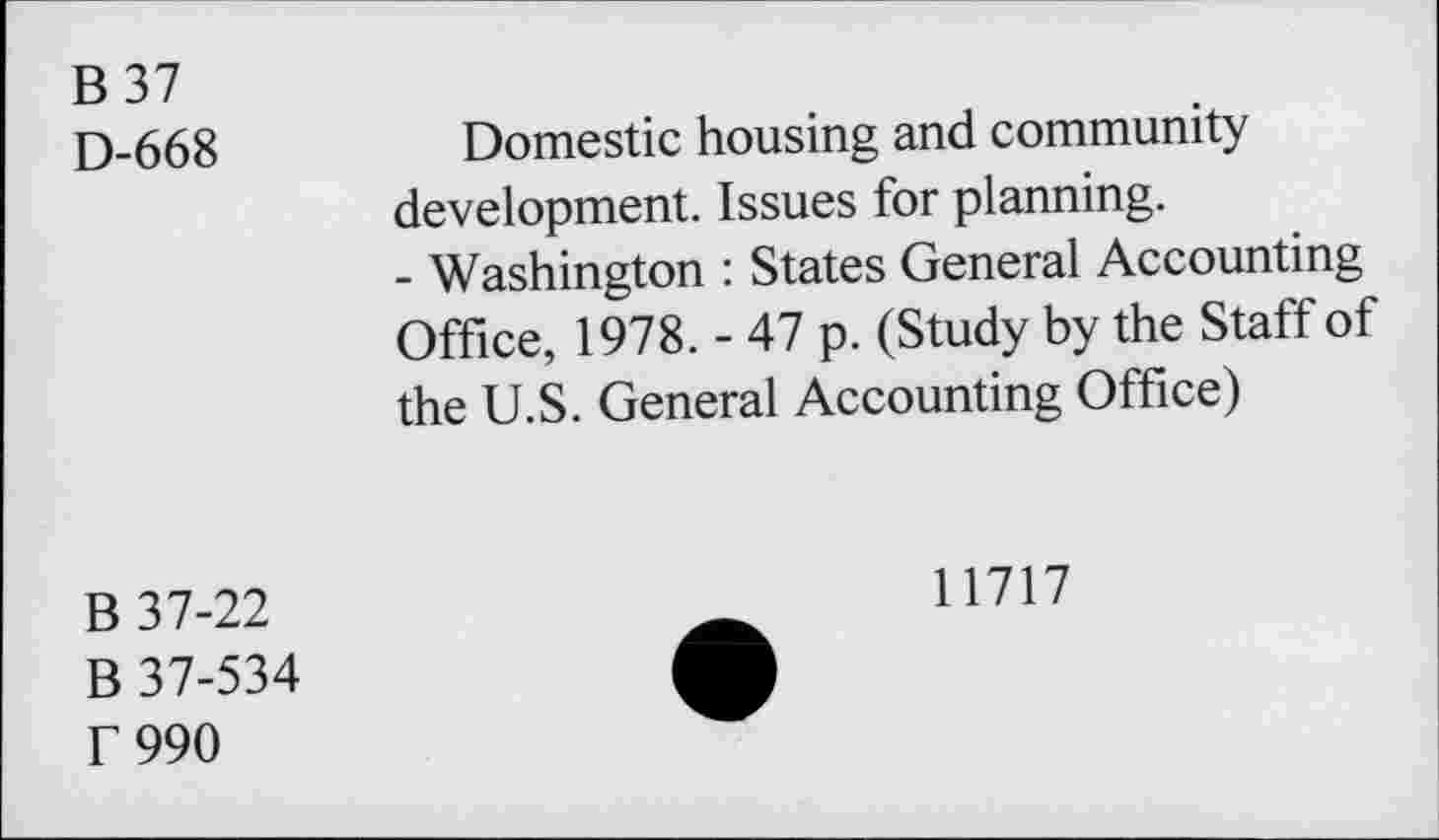 ﻿B37
D-668	Domestic housing and community
development. Issues for planning.
- Washington : States General Accounting Office, 1978. - 47 p. (Study by the Staff of the U.S. General Accounting Office)
B 37-22
B 37-534 f 990
11717